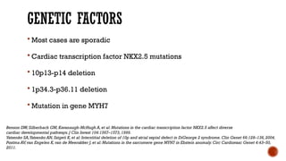 GENETIC FACTORS
 Most cases are sporadic
 Cardiac transcription factor NKX2.5 mutations
 10p13-p14 deletion
 1p34.3-p36.11 deletion
 Mutation in gene MYH7
Benson DW,Silberbach GM,Kavanaugh-McHugh A,et al: Mutations in the cardiac transcription factor NKX2.5 affect diverse
cardiac developmental pathways.J Clin Invest 104:1567–1573,1999.
Yatsenko SA,Yatsenko AN,Szigeti K,et al: Interstitial deletion of 10p and atrial septal defect in DiGeorge 2 syndrome.Clin Genet 66:128–136,2004.
Postma AV,van Engelen K,van de Meerakker J,et al: Mutations in the sarcomere gene MYH7 in Ebstein anomaly.Circ Cardiovasc Genet 4:43–50,
2011.
 