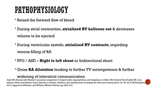 PATHOPHYSIOLOGY
 Retard the forward flow of blood
 During atrial contraction, atrialized RV balloons out & decreases
volume to be ejected
 During ventricular systole, atrialized RV contracts, impeding
venous filling of RA
 PFO / ASD – Right to left shunt or bidirectional shunt
 Gross RA dilatation leading to further TV incompetence & further
widening of interatrial communication
Said SM,Dearani JA: Ebstein’s anomaly,congenital tricuspid valve regurgitation,and dysplasia.In Allen HD, Driscoll DJ,Shaddy RE,et al,
editors: Moss and Adams’ heart disease in infants,children,and adolescents including the fetus and young adult,vol 39,ed 8,Philadelphia,
2013,LippincottWilliams andWilkins,Wolters Kluwer,pp 889–912.
 