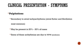 CLINICAL PRESENTATION - SYMPTOMS
Palpitations
 Secondary to atrial tachyarrhythmia (atrial flutter and fibrillation
most common)
 May be present in 20% - 30% of cases
 Some of these arrhythmias are due to WPW syndrome
 