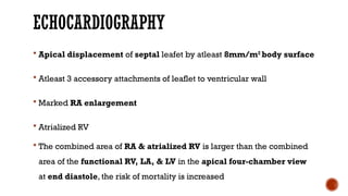 ECHOCARDIOGRAPHY
 Apical displacement of septal leafet by atleast 8mm/m2
body surface
 Atleast 3 accessory attachments of leaflet to ventricular wall
 Marked RA enlargement
 Atrialized RV
 The combined area of RA & atrialized RV is larger than the combined
area of the functional RV, LA, & LV in the apical four-chamber view
at end diastole, the risk of mortality is increased
 