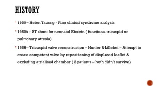 HISTORY
 1950 – Helen Taussig - First clinical syndrome analysis
 1950’s – BT shunt for neonatal Ebstein ( functional tricuspid or
pulmonary atresia)
 1958 – Tricuspid valve reconstruction – Hunter & Lillehei – Attempt to
create competent valve by repositioning of displaced leaflet &
excluding atrialised chamber ( 2 patients – both didn’t survive)
 