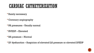 CARDIAC CATHETERIZATION
 Rarely necessary
 Coronary angiography
 PA pressures - Usually normal
 RVEDP – Elevated
 RA pressure – Normal
 LV dysfunction – Suspicion of elevated LA pressure or elevated LVEDP
 