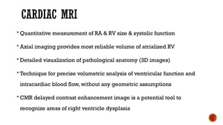 CARDIAC MRI
 Quantitative measurement of RA & RV size & systolic function
 Axial imaging provides most reliable volume of atrialized RV
 Detailed visualization of pathological anatomy (3D images)
 Technique for precise volumetric analysis of ventricular function and
intracardiac blood flow, without any geometric assumptions
 CMR delayed contrast enhancement image is a potential tool to
recognize areas of right ventricle dysplasia
 