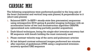 CARDIAC MRI
The following acquisitions were performed parallel to the long axis of
the heart (horizontal and vertical long-axis planes) & perpendicular to it
(short-axis planes)
1. Balanced SSFP ( b-SSFP= steady-state free precession) sequences
using retrospective ECG gating & parallel imaging technique with an
acceleration factor of two and reconstruction algorithm GRAPPA
(generalized auto calibrating partially parallel acquisition)
2. Dark-blood techniques, being the single-shot inversion-recovery fast
SE sequence with breath holding the most commonly used
3. Phase contrast velocity map of the aorta and pulmonary arteries
4. At last delayed contrast enhanced images performed ten minutes
after injection of gadolinium-DTPA using a segmented inversion-
recovery spoiled GRE sequence
 