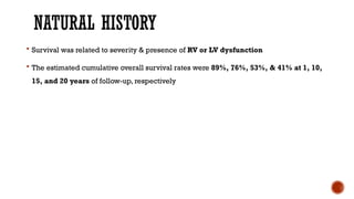 NATURAL HISTORY
 Survival was related to severity & presence of RV or LV dysfunction
 The estimated cumulative overall survival rates were 89%, 76%, 53%, & 41% at 1, 10,
15, and 20 years of follow-up, respectively
 