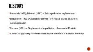 HISTORY
 Barnard (1963); Lillehei (1967) – Tricuspid valve replacement
 Danielson (1972); Carpenter (1988) – TV repair based on use of
anterior leaflet
 Starnes (1991) – Single ventricle palliation of neonatal Ebstein
 Knott-Craig (1994) – Biventricular repair of neonatal Ebstein anomaly
 
