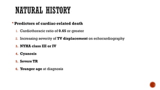 NATURAL HISTORY
 Predictors of cardiac-related death
1. Cardiothoracic ratio of 0.65 or greater
2. Increasing severity of TV displacement on echocardiography
3. NYHA class III or IV
4. Cyanosis
5. Severe TR
6. Younger age at diagnosis
 