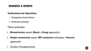 NEONATES & INFANTS
 Indications for Operation
1. Congestive heart failure
2. Profound cyanosis
 Three pathways
1. Biventricular repair (Knott – Craig approach)
2. Single ventricular repair (RV exclusion technique / Starnes
approach)
3. Cardiac Transplantation
 