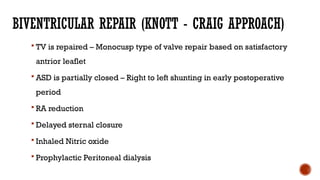BIVENTRICULAR REPAIR (KNOTT - CRAIG APPROACH)
 TV is repaired – Monocusp type of valve repair based on satisfactory
antrior leaflet
 ASD is partially closed – Right to left shunting in early postoperative
period
 RA reduction
 Delayed sternal closure
 Inhaled Nitric oxide
 Prophylactic Peritoneal dialysis
 