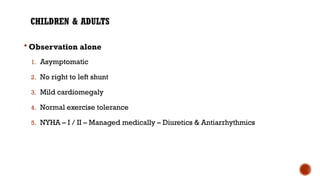 CHILDREN & ADULTS
 Observation alone
1. Asymptomatic
2. No right to left shunt
3. Mild cardiomegaly
4. Normal exercise tolerance
5. NYHA – I / II – Managed medically – Diuretics & Antiarrhythmics
 