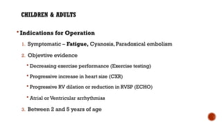CHILDREN & ADULTS
 Indications for Operation
1. Symptomatic – Fatigue, Cyanosis, Paradoxical embolism
2. Objevtive evidence
 Decreasing exercise performance (Exercise testing)
 Progressive increase in heart size (CXR)
 Progressive RV dilation or reduction in RVSP (ECHO)
 Atrial or Ventricular arrhythmias
3. Between 2 and 5 years of age
 