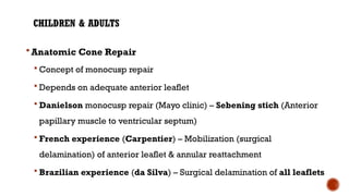 CHILDREN & ADULTS
 Anatomic Cone Repair
 Concept of monocusp repair
 Depends on adequate anterior leaflet
 Danielson monocusp repair (Mayo clinic) – Sebening stich (Anterior
papillary muscle to ventricular septum)
 French experience (Carpentier) – Mobilization (surgical
delamination) of anterior leaflet & annular reattachment
 Brazilian experience (da Silva) – Surgical delamination of all leaflets
 