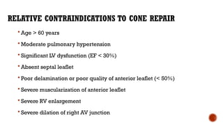 RELATIVE CONTRAINDICATIONS TO CONE REPAIR
 Age > 60 years
 Moderate pulmonary hypertension
 Significant LV dysfunction (EF < 30%)
 Absent septal leaflet
 Poor delamination or poor quality of anterior leaflet (< 50%)
 Severe muscularization of anterior leaflet
 Severe RV enlargement
 Severe dilation of right AV junction
 