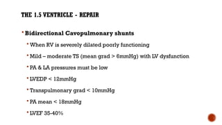 THE 1.5 VENTRICLE - REPAIR
 Bidirectional Cavopulmonary shunts
 When RV is severely dilated poorly functioning
 Mild – moderate TS (mean grad > 6mmHg) with LV dysfunction
 PA & LA pressures must be low
 LVEDP < 12mmHg
 Transpulmonary grad < 10mmHg
 PA mean < 18mmHg
 LVEF 35-40%
 