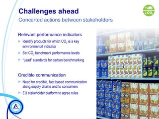 Challenges ahead  Concerted actions between stakeholders   Relevant performance indicators Identify products for which CO 2  is a key environmental indicator Set CO 2  benchmark performance levels  “ Lead” standards for carbon benchmarking Credible communication   Need for credible, fact based communication  along supply chains and to consumers  EU stakeholder platform to agree rules 