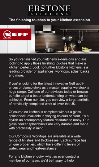 The finishing touches to your kitchen extension
So you’ve finished your kitchens extensions and are
looking to apply those finishing touches that make a
kitchen perfect. Look no further Ebstone kitchens is a
leading provider of appliances, worktops, splashbacks
and more.
If you’re looking for the latest innovative Neff appli-
ances or blanco sinks as a master supplier we stock a
huge range. Call one of our advisors today or browse
our site to get a better understanding on what can be
achieved. From our site, you can view a large portfolio
of previously completed work all over the UK.
Of course no kitchen is complete without a glass
splashback, available in varying colours or clear, it’s a
stylish an cotemporary feature desirable to many. Our
glass cooker splashbacks are very durable and made
with practicality in mind.
Our Composite Worktops are available in a wide
range of finishes and thicknesses. Each surface has
unique properties, which have differing levels of
water, wear and heat-resistance.
For any kitchen enquiry, what so ever contact a
member of our team, we’d be happy to help
 