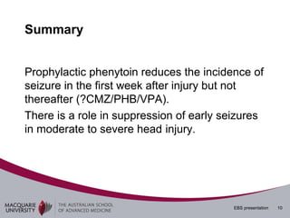 Summary


Prophylactic phenytoin reduces the incidence of
seizure in the first week after injury but not
thereafter (?CMZ/PHB/VPA).
There is a role in suppression of early seizures
in moderate to severe head injury.




                                          EBS presentation   10
 