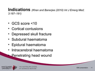 Indications (Khan and Banerjee (2010) Int J Emerg Med;
3:187–191)


•   GCS score <10
•   Cortical contusions
•   Depressed skull fracture
•   Subdural haematoma
•   Epidural haematoma
•   Intracerebral haematoma
•   Penetrating head wound


                                                EBS presentation   11
 