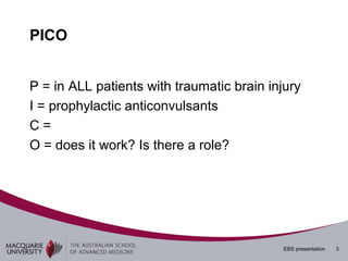 PICO


P = in ALL patients with traumatic brain injury
I = prophylactic anticonvulsants
C=
O = does it work? Is there a role?




                                            EBS presentation   3
 