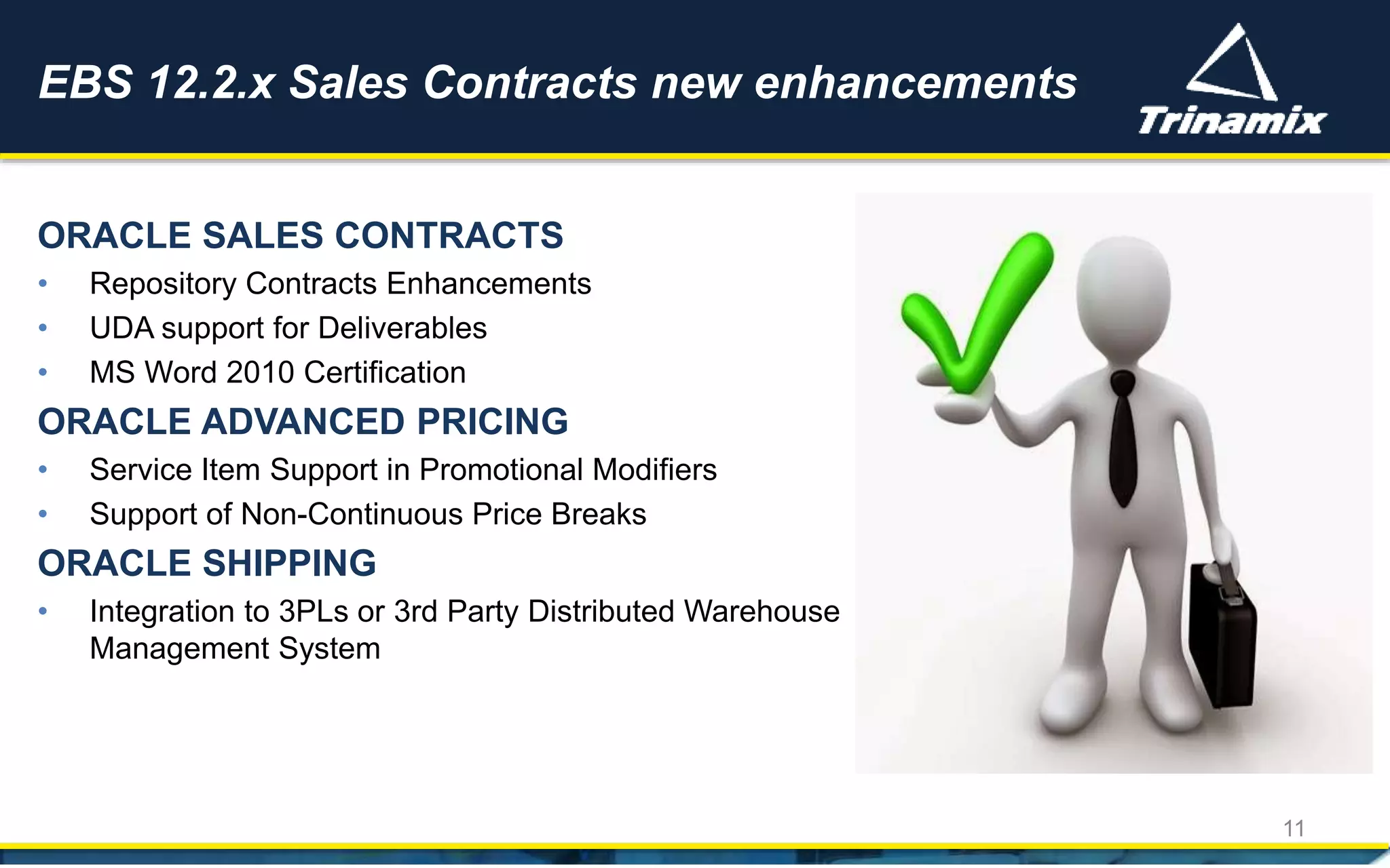 EBS 12.2.x Sales Contracts new enhancements
11
ORACLE SALES CONTRACTS
• Repository Contracts Enhancements
• UDA support for Deliverables
• MS Word 2010 Certification
ORACLE ADVANCED PRICING
• Service Item Support in Promotional Modifiers
• Support of Non-Continuous Price Breaks
ORACLE SHIPPING
• Integration to 3PLs or 3rd Party Distributed Warehouse
Management System
 