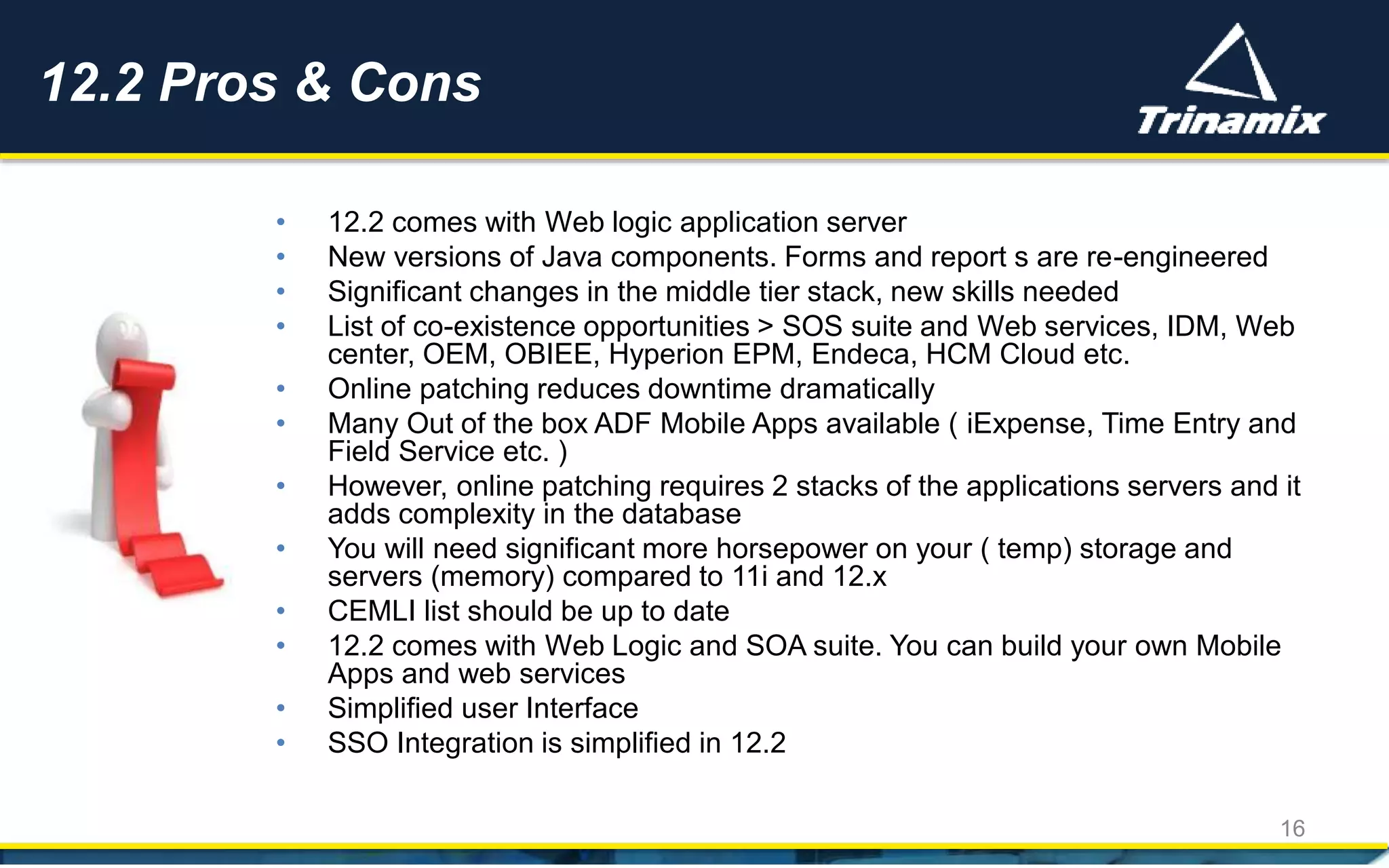 • 12.2 comes with Web logic application server
• New versions of Java components. Forms and report s are re-engineered
• Significant changes in the middle tier stack, new skills needed
• List of co-existence opportunities > SOS suite and Web services, IDM, Web
center, OEM, OBIEE, Hyperion EPM, Endeca, HCM Cloud etc.
• Online patching reduces downtime dramatically
• Many Out of the box ADF Mobile Apps available ( iExpense, Time Entry and
Field Service etc. )
• However, online patching requires 2 stacks of the applications servers and it
adds complexity in the database
• You will need significant more horsepower on your ( temp) storage and
servers (memory) compared to 11i and 12.x
• CEMLI list should be up to date
• 12.2 comes with Web Logic and SOA suite. You can build your own Mobile
Apps and web services
• Simplified user Interface
• SSO Integration is simplified in 12.2
12.2 Pros & Cons
16
 