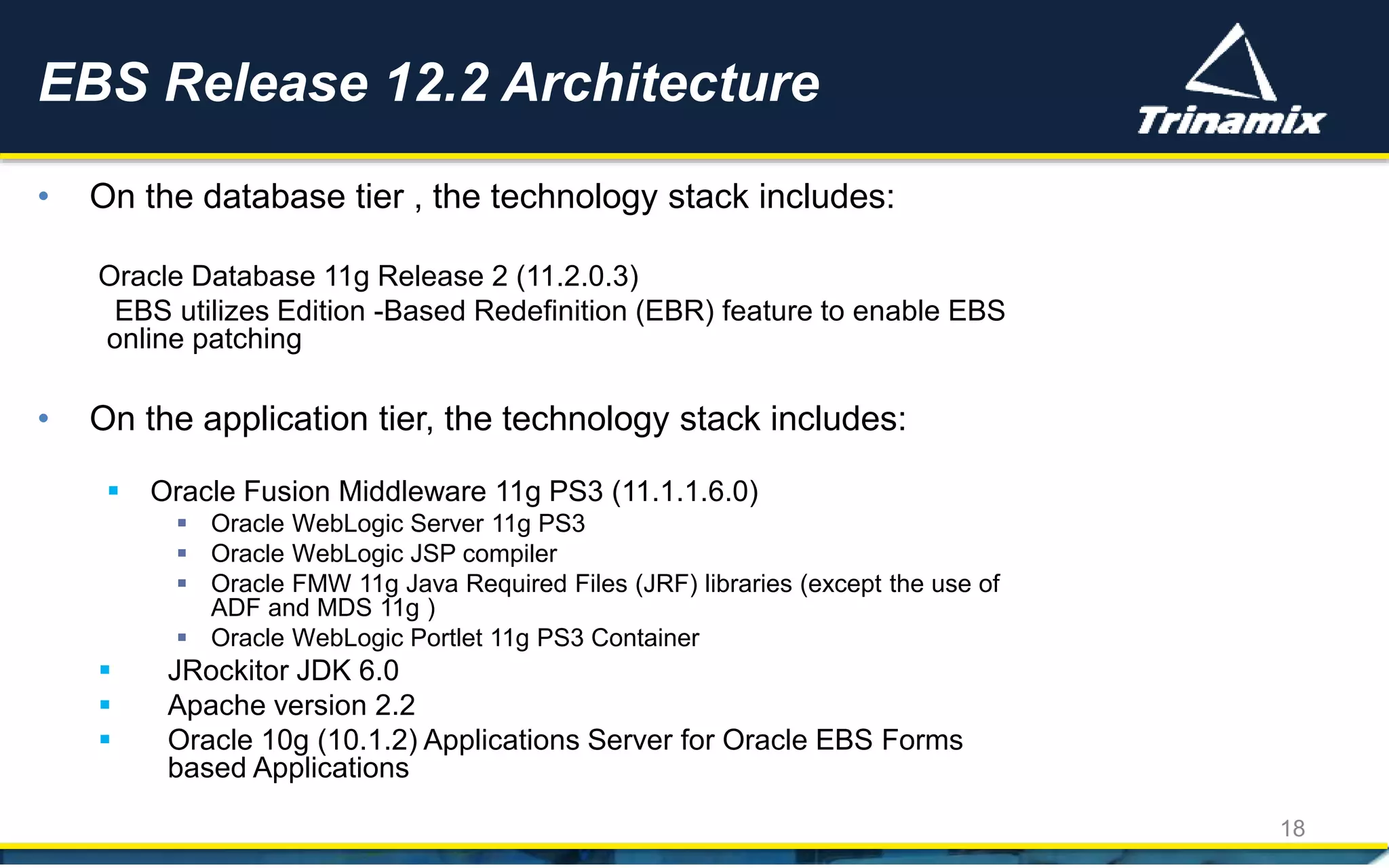 • On the database tier , the technology stack includes:
Oracle Database 11g Release 2 (11.2.0.3)
EBS utilizes Edition -Based Redefinition (EBR) feature to enable EBS
online patching
• On the application tier, the technology stack includes:
 Oracle Fusion Middleware 11g PS3 (11.1.1.6.0)
 Oracle WebLogic Server 11g PS3
 Oracle WebLogic JSP compiler
 Oracle FMW 11g Java Required Files (JRF) libraries (except the use of
ADF and MDS 11g )
 Oracle WebLogic Portlet 11g PS3 Container
 JRockitor JDK 6.0
 Apache version 2.2
 Oracle 10g (10.1.2) Applications Server for Oracle EBS Forms
based Applications
EBS Release 12.2 Architecture
18
 