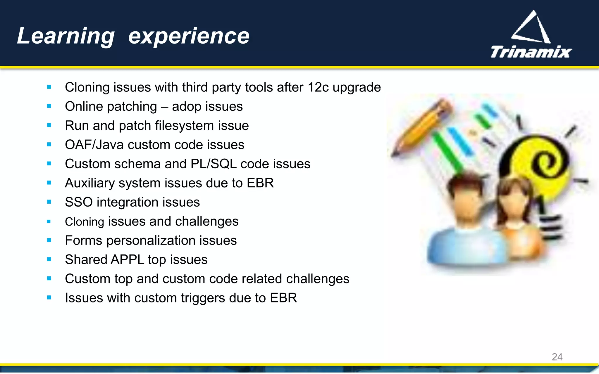  Cloning issues with third party tools after 12c upgrade
 Online patching – adop issues
 Run and patch filesystem issue
 OAF/Java custom code issues
 Custom schema and PL/SQL code issues
 Auxiliary system issues due to EBR
 SSO integration issues
 Cloning issues and challenges
 Forms personalization issues
 Shared APPL top issues
 Custom top and custom code related challenges
 Issues with custom triggers due to EBR
Learning experience
24
 