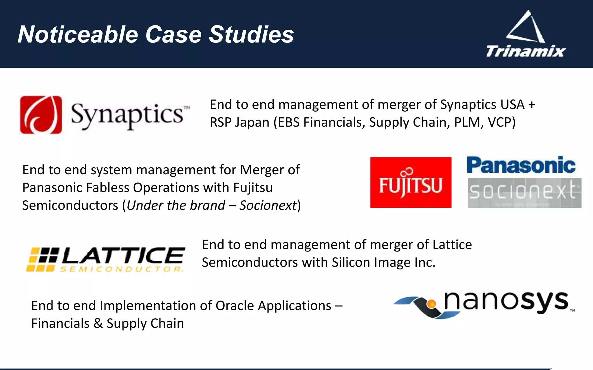 CUSTOMER
FOCUS
COMMITMENT
QUALITY
Click to edit Master title style
Noticeable Case Studies
End to end management of merger of Synaptics USA +
RSP Japan (EBS Financials, Supply Chain, PLM, VCP)
End to end system management for Merger of
Panasonic Fabless Operations with Fujitsu
Semiconductors (Under the brand – Socionext)
End to end management of merger of Lattice
Semiconductors with Silicon Image Inc.
End to end Implementation of Oracle Applications –
Financials & Supply Chain
 