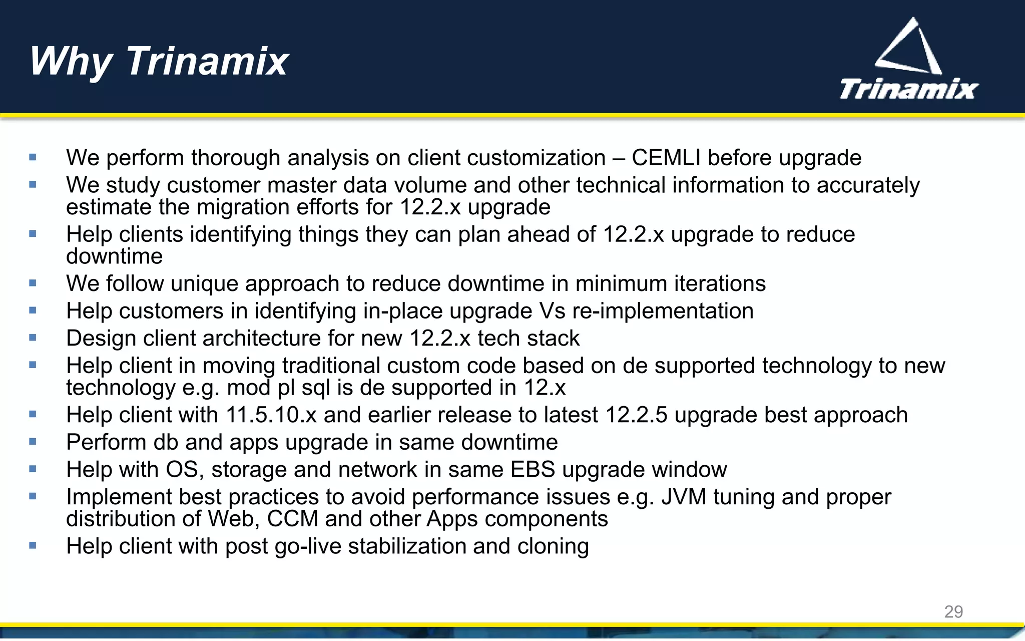 Why Trinamix
29
 We perform thorough analysis on client customization – CEMLI before upgrade
 We study customer master data volume and other technical information to accurately
estimate the migration efforts for 12.2.x upgrade
 Help clients identifying things they can plan ahead of 12.2.x upgrade to reduce
downtime
 We follow unique approach to reduce downtime in minimum iterations
 Help customers in identifying in-place upgrade Vs re-implementation
 Design client architecture for new 12.2.x tech stack
 Help client in moving traditional custom code based on de supported technology to new
technology e.g. mod pl sql is de supported in 12.x
 Help client with 11.5.10.x and earlier release to latest 12.2.5 upgrade best approach
 Perform db and apps upgrade in same downtime
 Help with OS, storage and network in same EBS upgrade window
 Implement best practices to avoid performance issues e.g. JVM tuning and proper
distribution of Web, CCM and other Apps components
 Help client with post go-live stabilization and cloning
 