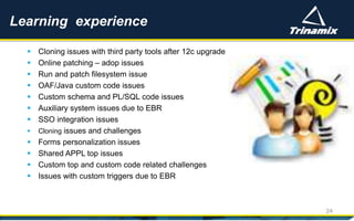  Cloning issues with third party tools after 12c upgrade
 Online patching – adop issues
 Run and patch filesystem issue
 OAF/Java custom code issues
 Custom schema and PL/SQL code issues
 Auxiliary system issues due to EBR
 SSO integration issues
 Cloning issues and challenges
 Forms personalization issues
 Shared APPL top issues
 Custom top and custom code related challenges
 Issues with custom triggers due to EBR
Learning experience
24
 
