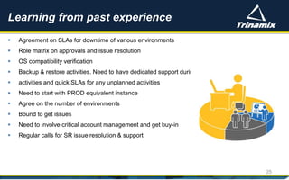  Agreement on SLAs for downtime of various environments
 Role matrix on approvals and issue resolution
 OS compatibility verification
 Backup & restore activities. Need to have dedicated support during planned
 activities and quick SLAs for any unplanned activities
 Need to start with PROD equivalent instance
 Agree on the number of environments
 Bound to get issues
 Need to involve critical account management and get buy-in
 Regular calls for SR issue resolution & support
Learning from past experience
25
 