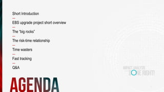 3
Short Introduction
—
EBS upgrade project short overview
—
The “big rocks”
—
The risk-time relationship
—
Time wasters
—
Fast tracking
—
Q&A
 