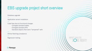 Database upgrade
—
Application server installation
—
Code fixes due to functional changes
- Changed standard tables
- Changed standard APIs
- Standard objects that were “tampered” with
—
Online Patching compliance
—
Regression testing
6
EBS upgrade project short overview
 