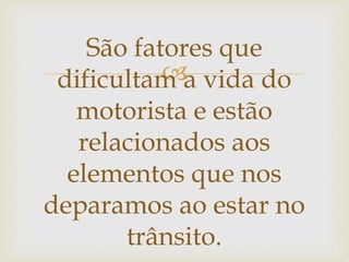 
São fatores que
dificultam a vida do
motorista e estão
relacionados aos
elementos que nos
deparamos ao estar no
trânsito.
 