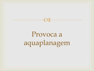 
Provoca a
aquaplanagem
 