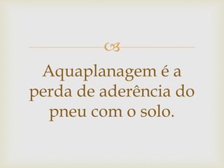 
Aquaplanagem é a
perda de aderência do
pneu com o solo.
 