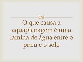 
O que causa a
aquaplanagem é uma
lamina de água entre o
pneu e o solo
 