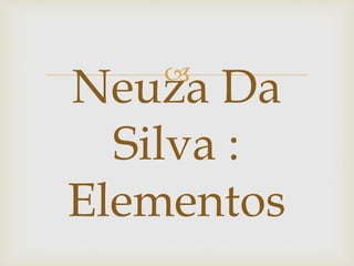 
Neuza Da
Silva :
Elementos
 