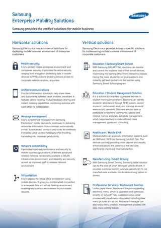Samsung
Enterprise Mobility Solutions
Education / Samsung Smart School
With Samsung GALAXY Tab, teachers can monitor
and control the students’ use of their smart devices,
maximizing the learning effect from interactive classes.
During the class, students can give questions and
instantly get feed-backs from the teacher using
Samsung Smart School program.
Education / Student Management Solution
It is a solution for teachers to prepare lectures in
student-moving environment. Teachers can identify
students’ attendance through RFID system, record
students’ participation level, and manage students’
rewards and penalties. Teachers are also able to
participate in teachers’ community, update and
retrieve memos and class schedule management,
which helps teachers to make efficient class
management, guide and consulting.
Healthcare / Mobile EMR
Medical staffs can access to information systems such
as EMR and PACS via Samsung GALAXY Tab. The
devices can help providing more precise and visually
enhanced data to the patients at the bed side,
significantly improving their satisfaction.
Manufacturing / Smart Driving
With Samsung Smart Driving, Samsung tablet solution
can be the core of smart driving of vehicle drivers. It
provides customer-centric business opportunity to car
manufacturers and safe, comfortable driving option to
drivers.
Professional Services / Restaurant Solution
Unlike paper menu, Restaurant Solution supporting
electronic menu, which is upgraded and optimized
smartly on GALAXY Tab, customers enjoy order
process with visual menu information including clear
menu pictures and so on. Restaurant manager can
also enjoy menu creation, management process with
easy menu editing feature.
Mobile security
It is to protect mobile enterprise environment and
companies securely. It provides the entire security
ranging from encryption protecting data in mobile
devices to VPN solutions enabling secure access to
corporate network anytime, anywhere.
Unified communications
It is the collaboration solution to help share ideas
and documents between users anytime, anywhere. It
features online meeting, mutual feedback sharing and
instant messing capabilities, combining opinions with
each other for collaboration.
Message management
It is to synchronize message from Samsung
Electronics’ mobile devices to tools used in delivering
enterprise information. It synchronizes automatically
e-mail, schedule and contacts and to-do list wirelessly.
It enables users to view messages while traveling,
translating into increased productivity.
Network compatibility
It provides improved performance and security to
mobile business applications. It delivers advanced
wireless network functionality available in WLAN
infrastructure environment, and reliability and security
as well as improved VoIP in wireless network
environment.
Virtualization
It is to deploy the virtual office environment using
mobile devices. It gives you uninterrupted connection
to enterprise data and virtual desktop environment,
enabling key business environment in your mobile
devices.
Horizontal solutions
Samsung Electronics has a number of solutions for
deploying mobile business environment of enterprise
customers.
Vertical solutions
Samsung Electronics provides industry-specific solutions
for implementing mobile business environment of
corporate customers.
Samsung provides the verified solutions for mobile business
 