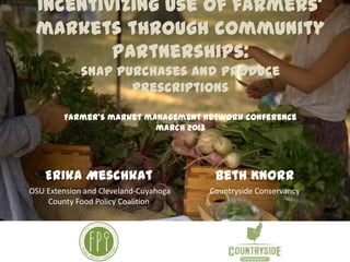 Incentivizing use of farmers’
markets through community
partnerships:
snap purchases and produce
prescriptions
Farmer’s market management network conference
march 2013
Erika Meschkat
OSU Extension and Cleveland-Cuyahoga
County Food Policy Coalition
Beth Knorr
Countryside Conservancy
 