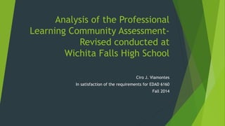 Analysis of the Professional 
Learning Community Assessment- 
Revised conducted at 
Wichita Falls High School 
Ciro J. Viamontes 
In satisfaction of the requirements for EDAD 6160 
Fall 2014 
 