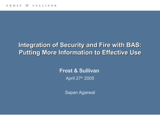 Integration of Security and Fire with BAS: Putting More Information to Effective Use Frost & Sullivan  April 27 th  2005 Sapan Agarwal 