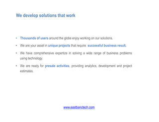 •  Thousands of users around the globe enjoy working on our solutions.
•  We are your asset in unique projects that require successful business result.
•  We have comprehensive expertize in solving a wide range of business problems
using technology.
•  We are ready for presale activities, providing analytics, development and project
estimates.
We develop solutions that work
www.eastbanctech.com
 