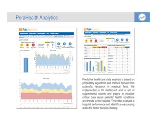 Predictive healthcare data analysis is based on
proprietary algorithms and metrics derived from
scientific research in medical field. We
implemented a BI dashboard and a set of
supplemental reports and graphs to visualize
critical data about patients’ health conditions
and trends in the hospital. This helps evaluate a
hospital performance and identify issue-causing
areas for better decision-making.
	
  
PeraHealth Analytics
 