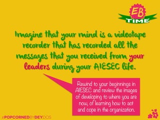 #POPCORNEDBYDEYDOS
Imagine that your mind is a videotape
recorder that has recorded all the
messages that you received from your
leaders during your AIESEC life.
Rewind to your beginnings in
AIESEC and review the images
of developing to where you are
now, of learning how to act
and cope in the organization. 
 