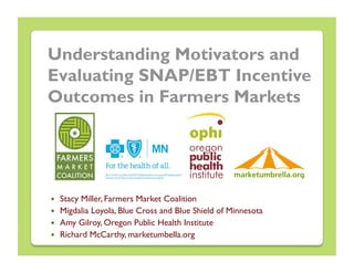 Understanding Motivators and
Evaluating SNAP/EBT Incentive
Outcomes in Farmers Markets




    Stacy Miller, Farmers Market Coalition
    Migdalia Loyola, Blue Cross and Blue Shield of Minnesota
    Amy Gilroy, Oregon Public Health Institute
    Richard McCarthy, marketumbella.org
 