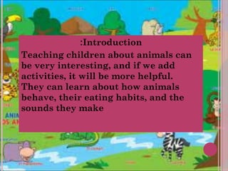 :Introduction
Teaching children about animals can
be very interesting, and if we add
activities, it will be more helpful.
They can learn about how animals
behave, their eating habits, and the
sounds they make
 