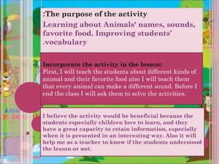 :The purpose of the activity
Learning about Animals' names, sounds,
favorite food. Improving students’
.vocabulary


Incorporate the activity in the lesson:
First, I will teach the students about different kinds of
animal and their favorite food also I will teach them
that every animal can make a different sound. Before I
end the class I will ask them to solve the activities.


I believe the activity would be beneficial because the
students especially children love to learn, and they
have a great capacity to retain information, especially
when it is presented in an interesting way. Also it will
help me as a teacher to know if the students understood
the lesson or not.
 