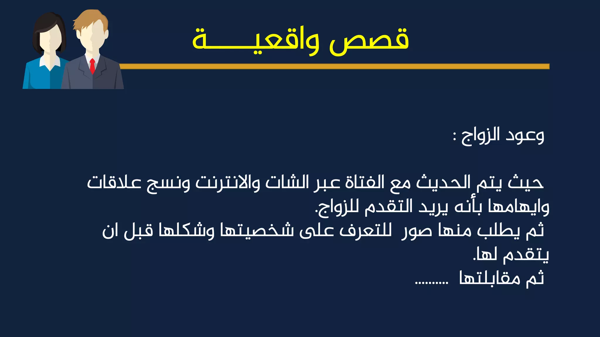 22
©2015 ARWENN Multipurpose Presentation Template. All Right Reserved
www.CompanyName.com
‫واقعيــــة‬ ‫قصص‬
‫الزواج‬ ‫وعود‬
:
‫عالقات‬ ‫ونسج‬ ‫واالنترنت‬ ‫الشات‬ ‫عبر‬ ‫الفتاة‬ ‫مع‬ ‫الحديث‬ ‫يتم‬ ‫حيث‬
‫للزواج‬ ‫التقدم‬ ‫يريد‬ ‫بأنه‬ ‫وايهامها‬
.
‫ان‬ ‫قبل‬ ‫وشكلها‬ ‫شخصيتها‬ ‫ىلع‬ ‫للتعرف‬ ‫صور‬ ‫منها‬ ‫يطلب‬ ‫ثم‬
‫لها‬ ‫يتقدم‬
.
‫مقابلتها‬ ‫ثم‬
..........
 