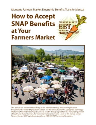 Montana Farmers Market Electronic Benef its Transfer Manual

How to Accept
                                                                Farmers Market
SNAP Benefits EBT
at Your                                                         Program
                                                                   Eat F r
                                                                             es h - H
                                                                                            hy
                                                                                        ealt - Local



Farmers Market




This manual was written collaboratively by the Alternative Energy Resources Organization,
the Community Food and Agriculture Coalition, and the National Center for Appropriate Technology.
The Farmers Market EBT Pilot Project was made possible through a grant from the Montana Department
of Health and Human Services. For more information or to receive a copy of this manual contact
Tammy Hinman, NCAT agriculture specialist, at (406) 494-4572 or tammyh@ncat.org
 